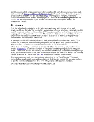 conditions under which employees or contractors are allowed to work. Government agencies (such
as the former US Employment Standards Administration) enforce labour law (legislative, regulatory,
or judicial). Canadian labour law is that body of law which regulates the rights, restrictions
obligations of trade unions, workers and employers in Canada. Canadian employment law is that
body of law which regulates the rights, restrictions obligations of non-unioned workers and
employers in Canada.
Framework
Both the federal and provincial (or territorial) governments have authority over labour and
employment law in Canada. The constitution[1]
gives exclusive federal jurisdiction over employment in
specific industries, such as banking, radio and TV broadcasting, inland and maritime navigation and
shipping, inland fishing, as well as any form of transportation that crosses provincial boundaries.
Employment that is not subject to federal jurisdiction is governed by the laws of the province or
territory where the employment takes place.
In areas of unrestricted provincial jurisdiction, each province (and increasingly each territory) is in
charge. So, for example, education (except education on First Nation reserves) and municipal
government are both subject to provincial legislation (the territories excepted).
While Quebec's statutory environment is considerably different in many respects, most provinces
and the federal Code all follow the standard of enterprise-based bargaining structures. They also
share a certification process (the details of which differ somewhat from province to province) through
which unions are recognized by the state as having the support of a majority of workers in a narrowly
defined workplace. In Quebec, the Civil Code governs labor relations in the province.
One feature common to all provincial and federal labor laws is the "Rand Formula". This legal
concept allows employees in unionized workplaces to decline union membership but requires them
to pay the equivalent of basic union dues even if they decide not to be union members.
We followthe OntarioGovernmentEmploymentStandardsAct.
 