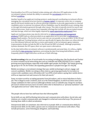 Functionality of an ATS is not limited todata mining and collection;ATS applications in the
recruitment industry include the ability to automate the recruitment process via a
defined workflow.
Another benefit of an applicant tracking system is analyzing and coordinating recruitment efforts-
managing the conceptual structure known as human capital. A corporate career site or company
specific job board module may be offered,allowing companies to provide opportunities to internal
candidates prior to external recruitment efforts.Candidates may be identified via pre-existing data
or through information garnered through other means. This data is typically stored forsearch and
retrieval processes. Some systems have expanded offerings that include off-siteencrypted resume
and data storage, which are often legally required by equal opportunity employment laws.
Applicant tracking systems may also be referred to as talent acquisition and management
products (TAMP)and are often provided via an application service provider orsoftwareas a
service (SaaS) model.[6] The levelof service and costcan vary greatly across providers. In the UK and
Ireland, Applicant Tracking Systems whichare specifically forAgency Recruiters are oftenreferred
to as Recruitment Software and this is a term used mainly in the recruitment agency industry
(representative bodies include the REC in the UK and the NRF in Ireland). Although proprietary
systems dominate the ATS space, there are open-source alternatives.
As the data held within recruitment software is predominantly personal data, it is often[vague] tightly
controlled by data protection legislation, preventing the data from being held offshore, which
frequently places a legal restriction on the use of SaaS offerings.
Social recruiting isthe use of social media forrecruiting including sites like Facebookand Twitter
or career-oriented social networking sites such as LinkedIn and XING.[3][16][17] It is a rapidly
growing sourcing technique, especially with middle-aged people. On Google+, the fastest-growing
age group is 45–54. On Twitter, the expanding generation is people from ages 55–64.[18]
Mobile recruiting is a recruitment strategy that uses mobile technology to attract, engage and
convertcandidates. Mobile recruiting is often cited as a growing opportunity forrecruiters to
connectwith candidates more efficiently with"over89% of job seekers saying their mobile device
will be an important tool and resource for their job search."
Some recruiters workby accepting payments from job seekers, and in return help them to find a
job. This is illegal in some countries, such as in the United Kingdom, in whichrecruiters must not
charge candidates for their services (although websites such as LinkedIn may charge for ancillary
job-search-related services).Such recruiters often refer to themselves as "personal marketers" and
"job application services" rather than as recruiters.
The people whowe have has staff must have the followingskills
Social skills are any skill facilitating interaction and communication withothers. Social rules and
relations are created, communicated, and changed in verbal and nonverbal ways.The process of
learning these skills is called socialization.
Interpersonal skills are sometimes also referred to as people skills or communication skills.[1]
Interpersonal skills are the skills a person uses to communicate and interact with others. They
include persuasion, activelistening,[2] delegation, and leadership.
 