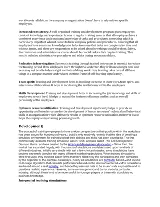workforceis reliable, so the company or organization doesn’t have to rely only on specific
employees.
Increasedconsistency:Awell-organized training and development program gives employees
constant knowledge and experience. Access to regular training ensures that all employees have a
consistent experience and consistent knowledge of tasks and procedures, something whichis
particularly important when it comes to basic company policies and procedures. Ensuring that all
employees have consistent knowledge also helps to ensure that tasks are completed on time and
without issues, and there are no questions to be asked about how things should be done. Safety,
discrimination and administrative chores should be crucial tasks which require training. This
mostly includes administrative procedures and ethics during execution of duty.
Reductioninlearningtime:Systematic training through trained instructors is essential to reduce
the training period. If the employees learn through trial and error, they willtake a longer time and
even may not be able to learn right methods of doing work.Here training takes care of all these
things in a compactmanner and reduces the time frame of self-learning significantly.
Teamspirit: Training and Development helps in instilling the sense of team work,team spirit, and
inter-team collaborations. It helps in inculcating the zeal to learn within the employees.
SkillsDevelopment:Trainingand development helps in increasing the job knowledge and skills of
employees at each level. It helps to expand the horizons of human intellect and an overall
personality of the employees.
Optimum resourceutilization:Trainingand Development significantly helps to provide an
opportunity and broad structure for the development of human resources' technicaland behavioral
skills in an organization which ultimately results in optimum resource utilization, moreover it also
helps the employees in attaining personal growth.
Development[
The concept of training employees to have a wider perspective on their position within the workplace
has been around for hundreds of years,[14]
but it is only relatively recently that the idea of creating a
simulated environment for trainees to test their abilities and skills has been developed. The first
commercially available training simulation was in 1956, and was called The Top Management
Decision Game, and was created by the American Management Association.[15]
Since then, the
market has expanded hugely, with thousands of simulations available based upon hundreds of
different industries. Initially very simple with just a few choices to make, some simulations have
become extremely complex with many different interlinking decisions. When training simulations
were first used, they involved paper forms that were filled in by the participants and then compared
by the organizer of the exercise. Nowadays, nearly all simulations are computer based,[16] and involve
multi-stage algorithms that calculate performance based on the decisions entered.[17]
Most simulations
are based around a real industry, and hence they use real data to be as accurate as possible and to
provide a realistic experience. However, some remain generic and do not model a particular
industry, although these tend to be more useful for younger players or those with absolutely no
business knowledge.
Integrated training simulations
 