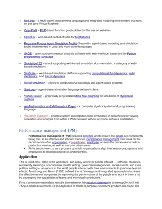  NetLogo – a multi-agent programming language and integrated modeling environment that runs
on the Java Virtual Machine
 OpenPlaG – PHP-based function graph plotter for the use on websites
 OpenEpi – web-based packet of tools for biostatistics
 Recursive Porous Agent Simulation Toolkit (Repast) – agent-based modeling and simulation
toolkit implemented in Java and many other languages
 SAGE – open source numerical analysis software with web-interface, based on the Python
programming language
 Simulation123 – a tool supporting web-based simulation documentation, a category of web-
based simulation[1]
 SimScale – web-based simulation platform supporting computational fluid dynamics, solid
mechanics, and thermodynamics
 Social simulation – review of computational sociology and agent based systems.
 StarLogo – agent-based simulation language written in Java.
 VisSim viewer – graphically programmed data flow diagrams for simulation of dynamical
systems
 webMathematica and Mathematica Player – a computer algebra system and programming
language.
 VisualSim Explorer – enables system level models to be embedded in documents for viewing,
simulation and analysis from within a Web Browser without any local software installation.
Performance management (PM)
Performance management (PM) includes activities which ensure that goals are consistently
being met in an effective and efficient manner. Performance management can focus on the
performance of an organization, a department, employee, or even the processes to build a
product or service, as well as many[quantify]
other areas.
 PM is also known[by whom?] as a process by which organizations align their resources, systems and
employees to strategic objectives and priorities.
Application
This is used most often in the workplace, can apply wherever people interact — schools, churches,
community meetings, sports teams, health setting, governmental agencies, social events, and even
political settings - anywhere in the world people interact with their environments to produce desired
effects. Armstrong and Baron (1998) defined it as a “strategic and integrated approach to increase
the effectiveness of companies by improving the performance of the people who work in them and
by developing the capabilities of teams and individual contributors.”
First, acommitmentanalysismustbe donewherea job mission statement is drawnup for each job.
Thejobmissionstatementisa jobdefinition in terms of purpose,customers,productandscope.The
 