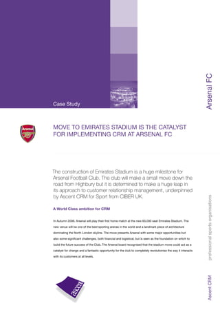 ArsenalFC
MOVE TO EMIRATES STADIUM IS THE CATALYST
FOR IMPLEMENTING CRM AT ARSENAL FC
Case Study
The construction of Emirates Stadium is a huge milestone for
Arsenal Football Club. The club will make a small move down the
road from Highbury but it is determined to make a huge leap in
its approach to customer relationship management, underpinned
by Ascent CRM for Sport from CIBER UK.
A World Class ambition for CRM
In Autumn 2006, Arsenal will play their ﬁrst home match at the new 60,000 seat Emirates Stadium. The
new venue will be one of the best sporting arenas in the world and a landmark piece of architecture
dominating the North London skyline. The move presents Arsenal with some major opportunities but
also some signiﬁcant challenges, both ﬁnancial and logistical, but is seen as the foundation on which to
build the future success of the Club. The Arsenal board recognised that the stadium move could act as a
catalyst for change and a fantastic opportunity for the club to completely revolutionise the way it interacts
with its customers at all levels.
AscentCRMprofessionalsportsorganisations
 