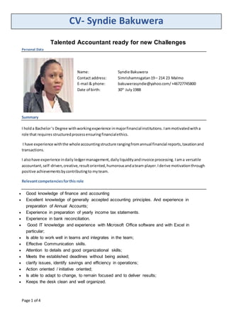 CV- Syndie Bakuwera
Page 1 of 4
Talented Accountant ready for new Challenges
Personal Data
Name: Syndie Bakuwera
Contact address: Simrishamnsgatan19– 214 23 Malmo
E-mail & phone: bakuwerasyndie@yahoo.com/+46727745800
Date of birth: 30th
July1988
Summary
I holda Bachelor‘s Degree withworkingexperience inmajorfinancialinstitutions.Iammotivatedwitha
role that requires structuredprocessensuring financialethics.
I have experience withthe wholeaccountingstructure rangingfromannual financial reports,taxationand
transactions.
I alsohave experience indaily ledgermanagement, dailyliquidityandinvoice processing. Iama versatile
accountant,self-driven,creative,resultoriented,humorousandateam player.Iderive motivationthrough
positive achievementsbycontributingto myteam.
Relevantcompetenciesforthis role
 Good knowledge of finance and accounting
 Excellent knowledge of generally accepted accounting principles. And experience in
preparation of Annual Accounts;
 Experience in preparation of yearly income tax statements.
 Experience in bank reconciliation.
 Good IT knowledge and experience with Microsoft Office software and with Excel in
particular;
 Is able to work well in teams and integrates in the team;
 Effective Communication skills.
 Attention to details and good organizational skills;
 Meets the established deadlines without being asked;
 clarify issues, identify savings and efficiency in operations;
 Action oriented / initiative oriented;
 Is able to adapt to change, to remain focused and to deliver results;
 Keeps the desk clean and well organized.
 