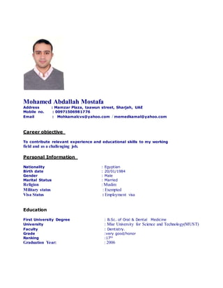 Mohamed Abdallah Mostafa
Address : Mamzar Plaza, taawun street, Sharjah, UAE
Mobile no. : 00971506981776
Email : Mohkamalcvs@yahoo.com / memedkamal@yahoo.com
Career objective
To contribute relevant experience and educational skills to my working
field and as a challenging job.
Personal Information
: EgyptianNationality
: 20/01/1984Birth date
: MaleGender
: MarriedMarital Status
: MuslimReligion
Military status : Exempted
Visa Status : Employment visa
Education
: B.Sc. of Oral & Dental MedicineFirst University Degree
: Misr University for Science and Technology(MUST)University
: Dentistry.Faculty
:very good/honorGrade
:17thRanking
: 2006Graduation Year:
 