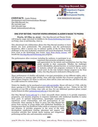 CONTACT: Justin Watson FOR IMMEDIATE RELEASE
Development and Communications Manager
One Step Beyond, Inc.
Ph: 623.266.7490
Cell: 623.266.7491
Email: justinwatson@osbi.org
ONE STEP BEYOND, THEATER WORKS BRINGING ALADDIN’S MAGIC TO PEORIA
Peoria, AZ (May 15, 2015) – One Step Beyond and Theater Works
will bring the magic and music of Aladdin to the Peoria Performing Arts Center
on Friday, June 12 and Saturday, June 13.
This educational arts collaboration allows One Step Beyond members to learn
theater arts from professionals. The preparation, and the performances
themselves, offers a proven way to enhance quality of life for those facing
challenges in the area of physical, emotional and social development. Proceeds
from event at the Performing Arts Center, 8355 West Peoria Avenue, will
benefit the One Step Beyond Performing Arts program.
The performances allow everyone, including the audience, to participate in an
experience that promotes acceptance, respect,
and appreciation for the talents and contributions that One Step
adults provide to their community. Whether the challenges
involve affordability, physical barriers, or societal stigmas, access
to inclusive cultural arts programs continues to be an under-
served need. As the only inclusive theater program in the West
Valley, One Step Beyond is dedicated to filling this need.
These performances of Aladdin will include a two-part presentation on two different nights, with a
VIP Reception on opening night (Friday, June 12th) that includes Hor d’oeuvres prepared by the
OSB Culinary Program. For those 21 and over, there will be a beer and wine bar, and there will also
be a raffle auction for various items.
Tickets for Aladdin can be purchased at www.osbi.org/aladdin. Shows will start at 7 P.M., with the
doors opening at 6 PM. General admission tickets for both nights are $10. Tickets for the VIP
reception at 5:30 PM on Friday, June 12th, are $25. For any additional questions please contact
Justin Watson at either justinwatson@osbi.org or 623.266.7490.
One Step Beyond (www.osbi.org) is a local, non-profit whose mission is to provide responsive,
progressive, and dynamic programs to empower individuals with intellectual disability to realize
their goals of optimal independence, meaningful employment,
significant social relationships, and full participation in our
community. Since opening its doors in 2003, One Step Beyond has
grown from serving 16 young adults with intellectual disabilities to
assisting more than 225 Northwest Valley adults at campuses in Peoria
and Surprise. It provides programs in the areas of life skills
development, employment training, placement and support, and
recreation activities that include sports training and competition,
performing and fine arts, and community social events.
9299 W. Olive Ave. Suite 311 Peoria, AZ 85345 www.osbi.org Phone: 623-215-244 Fax: 623-561-6612
One Step Beyond, Inc.
###
 