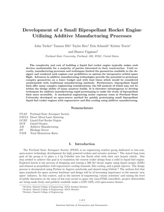 Development of a Small Bipropellant Rocket Engine
Utilizing Additive Manufacturing Processes
John Tucker∗
Tamara Dib∗
Taylor Rice†
Erin Schmidt∗
Kristin Travis∗
and Bianca Viggiano‡
Portland State University, Portland, OR, 97201, United States
The complexity and cost of building a liquid fuel rocket engine typically makes such
devices unobtainable for a majority of parties interested in their construction. Until re-
cently, manufacturing processes and techniques limited the geometries available to the de-
signer and rendered such engines cost prohibitive as options for inexpensive orbital space
ﬂight. Advances in additive manufacturing technologies provide the potential to prototype
complex geometries on a lower budget and with lead times which would be considered
unobtainable with traditional manufacturing methods. Furthermore, bipropellant liquid
fuels oﬀer many complex engineering considerations; the full analysis of which may not be
within the design ability of many amateur builds. It is therefore advantageous to develop
techniques for additive manufacturing rapid prototyping to make the study of bipropellant
fuels more accessible. A mechanical engineering senior capstone team at Portland State
University developed an open-source method for quickly prototyping small bipropellant
liquid fuel rocket engines with regenerative and ﬁlm cooling using additive manufacturing.
Nomenclature
PSAS Portland State Aerospace Society
DMLS Direct Metal Laser Sintering
LFRE Liquid Fuel Rocket Engine
LOX Liquid Oxygen
AM Additive Manufacturing
BF Blockage Factor
TMR Total Momentum Ratio
I. Introduction
The Portland State Aerospace Society (PSAS) is an engineering student group dedicated to low-cost,
open-source technology development for high powered rockets and avionics systems.1
The stated long term
goal of the group is to place a 1 kg CubeSat into low Earth orbit with their own launch vehicle. One
step needed to achieve this goal is to transition the current rocket design from a solid to liquid fuel engine.
Explored herein is the process of designing and testing a 500 lbf thrust engine using liquid oxygen (LOX)
and ethanol as propellants with regenerative cooling channels, ﬁlm cooling, and a pintle injector. The design
process is documented using Python in Jupyter notebooks and shared using Github.2
The authors feel that
open standards for space systems hardware and design will be of increasing importance to the nascent ‘new
space’ industry. In this context, and in the interest of empowering ‘citizen scientists’ and raising the level
of public discussion on the issue of low-cost access to space the (non-ITAR controlled), project deliverables
are being made freely and publicly available under a GNU GPL v3.0 open-source licence.
∗Student, Maseeh College of Engineering, AIAA Student Member.
†Student, Maseeh College of Engineering, AIAA Member
‡Student, Maseeh College of Engineering.
1 of 8
American Institute of Aeronautics and Astronautics
 