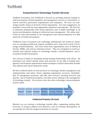 TreMonti Consulting, LLC (TreMonti) is focused on providing industry leading in-
tellectual property commercialization and management services to universities, re-
search institutes, government organizations and companies. We serve our tech-
nology transfer clients at all levels of their organization. For every engagement, we
assemble a team with the most appropriate experience and expertise. We have ful-
ly dedicated professionals with broad experience and in-depth knowledge in all
sectors and disciplines relating to intellectual asset management. We utilize state-
of-the-art tools and methods in the management and commercialization of a wide
spectrum of intellectual property.
TreMonti’s team of business and technology professionals has hands-on experi-
ence in managing intellectual property portfolios and a long track record of tech-
nology commercialization. Our team stems from organizations such as Deloitte &
Touche, KPMG, and various industrial sectors. They are recognized as noted au-
thorities and industry leaders in technology transfer, commercialization, and li-
censing of intellectual property.
Our success is based on developing strong working relationships with clients. By
listening to our clients’ specific issues and concerns, we are able to develop man-
agement and business improvement-based strategies to deliver discernible benefits
that address each client’s distinctive needs.
We have rendered advice on best practices in technology transfer management and
implementation and advise clients regarding organization structure, methodolo-
gies, IP management processes, spin-offs, joint ventures, licensing structure and
practice, sale of intellectual property, and other issues relating to the management
of technology transfer. Our services cover the entire technology commercialization
process below.
Whether you are starting a technology transfer office, supporting existing infra-
structure, or trying to address new directives, such as economic development, we
can provide you with the support and advice to succeed.
Comprehensive Technology Transfer Services
Intellectual Property Life Cycle
 