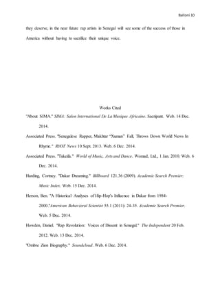 Balloni 10
they deserve, in the near future rap artists in Senegal will see some of the success of those in
America without having to sacrifice their unique voice.
Works Cited
"About SIMA." SIMA: Salon International De La Musique Africaine. Sacripant. Web. 14 Dec.
2014.
Associated Press. "Senegalese Rapper, Makhtar “Xuman” Fall, Throws Down World News In
Rhyme." RYOT News 10 Sept. 2013. Web. 6 Dec. 2014.
Associated Press. "Takeifa." World of Music, Arts and Dance. Womad, Ltd., 1 Jan. 2010. Web. 6
Dec. 2014.
Harding, Cortney. "Dakar Dreaming." Billboard 121.36 (2009). Academic Search Premier:
Music Index. Web. 15 Dec. 2014.
Herson, Ben. "A Historical Analyses of Hip-Hop's Influence in Dakar from 1984-
2000."American Behavioral Scientist 55.1 (2011): 24-35. Academic Search Premier.
Web. 5 Dec. 2014.
Howden, Daniel. "Rap Revolution: Voices of Dissent in Senegal." The Independent 20 Feb.
2012. Web. 13 Dec. 2014.
"Ombre Zion Biography." Soundcloud. Web. 6 Dec. 2014.
 