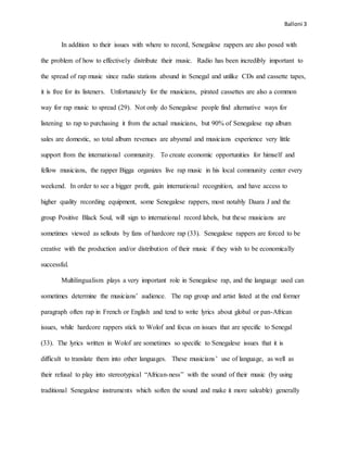 Balloni 3
In addition to their issues with where to record, Senegalese rappers are also posed with
the problem of how to effectively distribute their music. Radio has been incredibly important to
the spread of rap music since radio stations abound in Senegal and unlike CDs and cassette tapes,
it is free for its listeners. Unfortunately for the musicians, pirated cassettes are also a common
way for rap music to spread (29). Not only do Senegalese people find alternative ways for
listening to rap to purchasing it from the actual musicians, but 90% of Senegalese rap album
sales are domestic, so total album revenues are abysmal and musicians experience very little
support from the international community. To create economic opportunities for himself and
fellow musicians, the rapper Bigga organizes live rap music in his local community center every
weekend. In order to see a bigger profit, gain international recognition, and have access to
higher quality recording equipment, some Senegalese rappers, most notably Daara J and the
group Positive Black Soul, will sign to international record labels, but these musicians are
sometimes viewed as sellouts by fans of hardcore rap (33). Senegalese rappers are forced to be
creative with the production and/or distribution of their music if they wish to be economically
successful.
Multilingualism plays a very important role in Senegalese rap, and the language used can
sometimes determine the musicians’ audience. The rap group and artist listed at the end former
paragraph often rap in French or English and tend to write lyrics about global or pan-African
issues, while hardcore rappers stick to Wolof and focus on issues that are specific to Senegal
(33). The lyrics written in Wolof are sometimes so specific to Senegalese issues that it is
difficult to translate them into other languages. These musicians’ use of language, as well as
their refusal to play into stereotypical “African-ness” with the sound of their music (by using
traditional Senegalese instruments which soften the sound and make it more saleable) generally
 