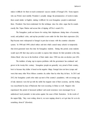 Balloni 4
makes it difficult for them to reach commercial success outside of Senegal (34). Some rappers
who use Wolof, most notably President J, actually change the pronunciation of words to make
them sound similar to English, making it difficult for even Senegalese people to understand
them. President J has been condemned for this technique since his critics argue that he sounds
exactly like Tupac Shakur and accuse him of ripping off Pac’s sound (31).
The Senegalese youth are known for voicing their displeasure during times of economic,
social, and political crisis, and rap has provided a new outlet for this form their expression (26).
Rap became more widespread in Senegal in part due to issues with the countries education
system. In 1988 and 1989, school strikes and riots which caused many schools to temporarily
shut down generated more free time for Senegalese students. During this period, some students
would rap to fill their days and as an outlet to express their distaste for their president at the time,
Abdou Diouf, who was in the forefront of their minds since 1988 was also an election year (28).
The tradition of using rap to express problems with the government has continued and
grown in the twenty-first century. Senegalese people are generally very proud of their country,
but it is because they define it based on the negative things Senegal does not have (coups and
wars) that many other West African countries do, rather than by what they do have. In 2011 and
2012, the Senegalese youth (who make up most of the country’s population, with an average age
of only nineteen) were fed up with the stable but stagnant state of their economy, and this feeling
was exacerbated by days of blackouts that were occurring in Dakar as well. Rappers who
experienced this period of increased political and social awareness were encouraged by an
undisclosed local journalist to take action against the cause of their frustration. In the words of
the rapper Djily, “they were writing about it, we were rapping about it, so it got time for us to do
something about it” (Howden).
 