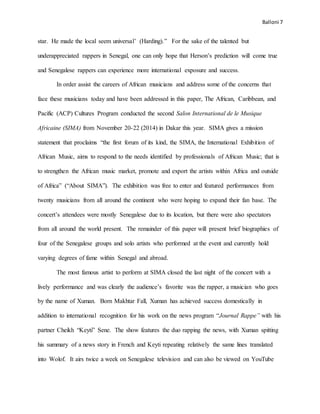 Balloni 7
star. He made the local seem universal’ (Harding).” For the sake of the talented but
underappreciated rappers in Senegal, one can only hope that Herson’s prediction will come true
and Senegalese rappers can experience more international exposure and success.
In order assist the careers of African musicians and address some of the concerns that
face these musicians today and have been addressed in this paper, The African, Caribbean, and
Pacific (ACP) Cultures Program conducted the second Salon International de le Musique
Africaine (SIMA) from November 20-22 (2014) in Dakar this year. SIMA gives a mission
statement that proclaims “the first forum of its kind, the SIMA, the International Exhibition of
African Music, aims to respond to the needs identified by professionals of African Music; that is
to strengthen the African music market, promote and export the artists within Africa and outside
of Africa” (“About SIMA”). The exhibition was free to enter and featured performances from
twenty musicians from all around the continent who were hoping to expand their fan base. The
concert’s attendees were mostly Senegalese due to its location, but there were also spectators
from all around the world present. The remainder of this paper will present brief biographies of
four of the Senegalese groups and solo artists who performed at the event and currently hold
varying degrees of fame within Senegal and abroad.
The most famous artist to perform at SIMA closed the last night of the concert with a
lively performance and was clearly the audience’s favorite was the rapper, a musician who goes
by the name of Xuman. Born Makhtar Fall, Xuman has achieved success domestically in
addition to international recognition for his work on the news program “Journal Rappe” with his
partner Cheikh “Keyti” Sene. The show features the duo rapping the news, with Xuman spitting
his summary of a news story in French and Keyti repeating relatively the same lines translated
into Wolof. It airs twice a week on Senegalese television and can also be viewed on YouTube
 