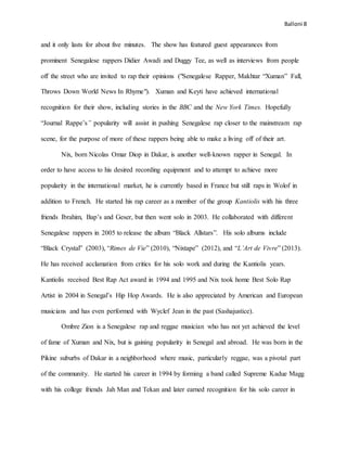 Balloni 8
and it only lasts for about five minutes. The show has featured guest appearances from
prominent Senegalese rappers Didier Awadi and Duggy Tee, as well as interviews from people
off the street who are invited to rap their opinions ("Senegalese Rapper, Makhtar “Xuman” Fall,
Throws Down World News In Rhyme"). Xuman and Keyti have achieved international
recognition for their show, including stories in the BBC and the New York Times. Hopefully
“Journal Rappe’s” popularity will assist in pushing Senegalese rap closer to the mainstream rap
scene, for the purpose of more of these rappers being able to make a living off of their art.
Nix, born Nicolas Omar Diop in Dakar, is another well-known rapper in Senegal. In
order to have access to his desired recording equipment and to attempt to achieve more
popularity in the international market, he is currently based in France but still raps in Wolof in
addition to French. He started his rap career as a member of the group Kantiolis with his three
friends Ibrahim, Bap’s and Geser, but then went solo in 2003. He collaborated with different
Senegalese rappers in 2005 to release the album “Black Allstars”. His solo albums include
“Black Crystal” (2003), “Rimes de Vie” (2010), “Nixtape” (2012), and “L’Art de Vivre” (2013).
He has received acclamation from critics for his solo work and during the Kantiolis years.
Kantiolis received Best Rap Act award in 1994 and 1995 and Nix took home Best Solo Rap
Artist in 2004 in Senegal’s Hip Hop Awards. He is also appreciated by American and European
musicians and has even performed with Wyclef Jean in the past (Sashajustice).
Ombre Zion is a Senegalese rap and reggae musician who has not yet achieved the level
of fame of Xuman and Nix, but is gaining popularity in Senegal and abroad. He was born in the
Pikine suburbs of Dakar in a neighborhood where music, particularly reggae, was a pivotal part
of the community. He started his career in 1994 by forming a band called Supreme Kadue Magg
with his college friends Jah Man and Tekan and later earned recognition for his solo career in
 