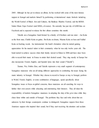 Balloni 9
2005. Although he has yet to release an album, he has worked with some of the most famous
rappers in Senegal and markets himself by performing at international music festivals including
the World Festival of Black Arts and Cultures, the Banlieue Rhythm Festival, and the BEMA
Salam Music Expo Festival (and SIMA, of course). He currently has just shy of 4,000 fans on
Facebook and is expected to release his first album sometime this month.
Takeifa are a Senegalese band formed by a family of 4 brothers and one sister – Jac Keita
as the front man, Cheikh Keita on guitar, Iba Keita on drums, Maama Keita on bass and Fadhal
Keita on backing vocals. Jac instrumented the band’s formation when he started gaining
appreciation for his musical talent in their community when he was only twelve years old. The
band started to achieve success when their family moved to Dakar in 2006 and have since been
able to record their music in France to attain their desired sound. They sing mostly in Europe but
also incorporate French, English, and Spanish lyrics into their sound (“Takeifa”).
Xuman, Nix, Ombre Zion, and Takeifa represent a very small segment of contemporary
Senegalese musicians who are all taking different approaches to combatting the issues facing the
music industry in Senegal. Whether they choose to record in Europe or stay in Senegal, perform
in Wolof, French, English, or some combination of languages, speak specifically about
Senegalese issues or focus on global concerns, these musicians are all searching for ways to
further their own careers while educating and entertaining their listeners. They all share the
responsibility of modern Senegalese musicians in adopting the duty of the griot class while they
chase fame within and outside of Senegal. The problems they face and write about that are
unknown by their foreign counterparts continue to distinguish Senegalese rappers from those
American rappers who inspired their sound, but if they start receiving the attention and acclaim
 