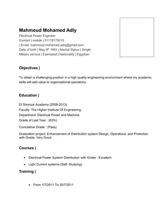 Mahmoud Mohamed Adly
Electrical Power Engineer
Contact | mobile | 01118170015
| Email: mahmoud.mohamed.adly@gmail.com
Date of birth | May 9th 1991 | Marital Status | Single
Military service | Exempted | Nationality | Egyptian
Objectives |
To obtain a challenging position in a high quality engineering environment where my academic
skills will add value to organizational operations
Education |
El Shorouk Academy (2008-2013)
Faculty: The Higher Institute Of Engineering.
Department: Electrical Power and Machine.
Grade of Last Year : (63%)
Cumulative Grade : (Pass)
Graduation project: Enhancement of Distribution system Design, Operations, and Protection
with Grade: Very Good
Courses |
 Electrical Power System Distribution with Grade : Excellent
 Light Current systems (Self- Studying)
Training |
 From 1/7/2011 To 30/7/2011
 