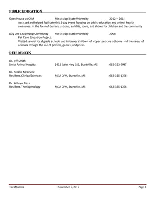 Tara Mullins November 5, 2015 Page 3
PUBLIC EDUCATION
Open House at CVM Mississippi State University 2012 – 2015
Assisted and helped facilitate this 2-day event focusing on public education and animal health
awareness in the form of demonstrations, exhibits, tours, and shows for children and the community
Day One Leadership Community Mississippi State University 2008
Pet Care Education Project:
Visited several local grade schools and informed children of proper pet care at home and the needs of
animals through the use of posters, games, and prizes
REFERENCES
Dr. Jeff Smith
Smith Animal Hospital 1415 State Hwy 389, Starkville, MS 662-323-6937
Dr. Natalie McLewee
Resident, Clinical Sciences MSU CVM, Starkville, MS 662-325-1266
Dr. Kathryn Bass
Resident, Theriogenology MSU CVM, Starkville, MS 662-325-1266
 
