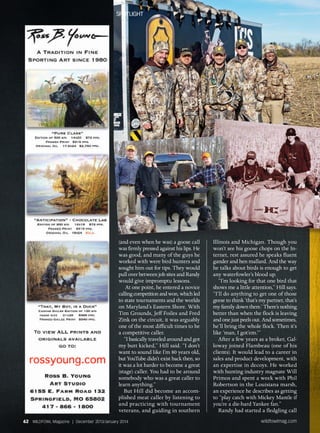 (and even when he was) a goose call
was firmly pressed against his lips. He
was good, and many of the guys he
worked with were bird hunters and
sought him out for tips. They would
pull over between job sites and Randy
would give impromptu lessons.
At one point, he entered a novice
callingcompetitionandwon,whichled
to state tournaments and the worlds
on Maryland’s Eastern Shore. With
Tim Grounds, Jeff Foiles and Fred
Zink on the circuit, it was arguably
one of the most difficult times to be
a competitive caller.
“I basically traveled around and got
my butt kicked,” Hill said. “I don’t
want to sound like I’m 80 years old,
but YouTube didn’t exist back then, so
it was a lot harder to become a great
(stage) caller. You had to be around
somebody who was a great caller to
learn anything.”
But Hill did become an accom-
plished meat caller by listening to
and practicing with tournament
veterans, and guiding in southern
Illinois and Michigan. Though you
won’t see his goose chops on the In-
ternet, rest assured he speaks fluent
gander and hen mallard. And the way
he talks about birds is enough to get
any waterfowler’s blood up.
“I’m looking for that one bird that
shows me a little attention,” Hill says.
“I’ll do anything to get one of those
geese to think ‘that’s my partner, that’s
my family down there.’ There’s nothing
better than when the flock is leaving
and one just peels out. And sometimes,
he’ll bring the whole flock. Then it’s
like ‘man, I got’em.’”
After a few years as a broker, Gal-
loway joined Flambeau (one of his
clients). It would lead to a career in
sales and product development, with
an expertise in decoys. He worked
with hunting industry magnate Will
Primos and spent a week with Phil
Robertson in the Louisiana marsh,
an experience he describes as getting
to “play catch with Mickey Mantle if
you’re a die-hard Yankee fan.”
Randy had started a fledgling call
Spotlight
62 WILDFOWL Magazine | December 2013/January 2014 wildfowlmag.com
 