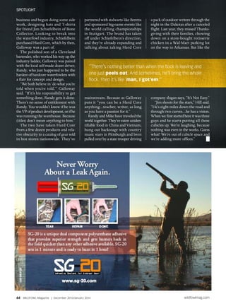 business and begun doing some side
work, designing hats and T-shirts
for friend Jim Schiefelbein of Bone
Collector. Looking to break into
the waterfowl industry, Schiefelbein
purchased Hard Core, which by then,
Galloway was a part of.
The polished son of a Cleveland
bartender, who worked his way up the
industry ladder, Galloway was paired
with the local self-made dozer driver,
Randy, who just happened to be the
hardest of hardcore waterfowlers with
a flair for concept and design.
“We both believe in ‘do what you’re
told when you’re told,’” Galloway
said. “If it’s his responsibility to get
something done, Randy gets it done.
There’s no sense of entitlement with
Randy. You wouldn’t know if he was
the VP of product development, or if he
was running the warehouse. Because
(titles) don’t mean anything to him.”
The two have taken Hard Core
from a few dozen products and rela-
tive obscurity to a catalog of gear sold
in box stores nationwide. They’ve
partnered with stalwarts like Beretta
and sponsored big-name events like
the world calling championships
in Stuttgart. The brand has taken
off under Schiefelbein’s direction,
and they’re already expanding and
talking about taking Hard Core
mainstream. Because as Galloway
puts it “you can be a Hard Core
anything…teacher, writer, as long
as you have a passion for it.”
Randy and Mike have traveled the
world together. They’ve eaten uniden-
tifiable food in China and Vietnam,
hung out backstage with country
music stars in Pittsburgh and been
pulled over by a state trooper driving
a pack of outdoor writers through the
night in the Dakotas after a canceled
flight. Last year, they missed Thanks-
giving with their families, chowing
down on a store-bought rotisserie
chicken in a Wal-Mart parking lot
on the way to Arkansas. But like the
company slogan says, “It’s Not Easy.”
“Jim shoots for the stars,” Hill said.
“He’s eight miles down the road and
through two curves…he has a vision.
When we first started here it was three
guys and he starts putting all these
cubicles up. We’re laughing, because
nothing was even in the works. Guess
what? We’re out of cubicle space and
we’re adding more offices.”
“There’s nothing better than when the flock is leaving and
one just peels out. And sometimes, he’ll bring the whole
flock. Then it’s like ‘man, I got’em.’”
64 WILDFOWL Magazine | December 2013/January 2014 wildfowlmag.com
Spotlight
 