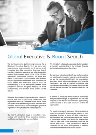 Global BoardExecutive & Search
We ﬁnd leaders who build winning business. As a
Retained Executive Search Firm we work with
organizations internationally to ﬁll senior level
executive jobs like managing directors, board
members, directors, presidents and other leadership
based C Suite positions mainly CEOs, CFOs, CTOs or
specialized professional positions. We work with
clients for this product on an exclusive basis so as to
ensure appropriate presentation and positioning of
client brand and maintain highest level of
conﬁdentiality. It is an exclusively crafted niche
placement service designed keeping in mind
conﬁdentiality and attention these proﬁles would
require.
Universal Hunt works in partnership with clients to
ensure that we exhaustively understand the
organization structure, business model, future plans
and work culture before ﬁnding out most ﬁt leaders who
would be responsible for spearheading the growth of
organization through stiff world-wide competition.
Our search consultant plays a consultative role,
working with clients to deﬁne executive positions,
qualiﬁcations and potential sources of talent.
We offer a truly collaborative approach that is based on
a thorough understanding of the strategic, ﬁnancial
and operational issues our clients face.
Our services help clients identify top performers that
not only have the required experience and expertise
but are the correct cultural ﬁt with the organization.
More than simply offering our clients a list of potential
candidates, we look at market availability, use
comparative benchmarking and work to ensure that we
ﬁnd the solution that best ﬁts both the client and the
candidate.
In addition to ﬁnding top talent, we would be involved
from pre-interview stage, to negotiations and can even
help ensure that the new appointment is appropriately
communicated to the right structures within the
organization.
For board level search we ensure that organization's
board is composed of an appropriate balance of non-
executive directors in terms of skills, experience,
representation and having an awareness and interest
in governance issues. The search for Independent
Directors can differ quite extensively from that for
senior executives. The professional experts
connected to the senior management of different
companies handle Executive Search process.
4 www.universalhunt.com
 