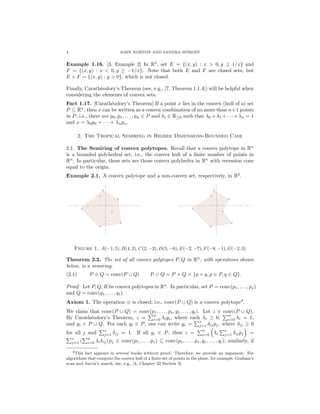 4 JOHN NORTON AND SANDRA SPIROFF
Example 1.16. [3, Example 2] In R2
, set E = {(x, y) : x > 0, y ≥ 1/x} and
F = {(x, y) : x < 0, y ≥ −1/x}. Note that both E and F are closed sets, but
E + F = {(x, y) : y > 0}, which is not closed.
Finally, Carath´eodory’s Theorem (see, e.g., [7, Theorem 1.1.4]) will be helpful when
considering the elements of convex sets.
Fact 1.17. [Carath´eodory’s Theorem] If a point x lies in the convex (hull of a) set
P ⊆ Rn
, then x can be written as a convex combination of no more than n+1 points
in P; i.e., there are p0, p1, . . . , pn ∈ P and λi ∈ R≥0 such that λ0 +λ1 +· · ·+λn = 1
and x = λ0p0 + · · · + λnpn.
2. The Tropical Semiring in Higher Dimensions-Bounded Case
2.1. The Semiring of convex polytopes. Recall that a convex polytope in Rn
is a bounded polyhedral set; i.e., the convex hull of a ﬁnite number of points in
Rn
. In particular, these sets are those convex polyhedra in Rn
with recession cone
equal to the origin.
Example 2.1. A convex polytope and a non-convex set, respectively, in R2
.
Figure 1. A(−1, 5), B(4, 2), C(2, −2), D(5, −6), E(−2, −7), F(−8, −1), G(−2, 3)
Theorem 2.2. The set of all convex polytopes P, Q in Rn
, with operations shown
below, is a semiring.
(2.1) P ⊕ Q = conv(P ∪ Q) P Q = P + Q = {p + q, p ∈ P, q ∈ Q}.
Proof. Let P, Q, R be convex polytopes in Rn
. In particular, set P = conv(p1, . . . , ps)
and Q = conv(q1, . . . , qt).
Axiom 1. The operation ⊕ is closed; i.e., conv(P ∪ Q) is a convex polytope4
.
We claim that conv(P ∪ Q) = conv(p1, . . . , ps, q1, . . . , qt). Let z ∈ conv(P ∪ Q).
By Carath´eodory’s Theorem, z =
n
i=0 λiyi, where each λi ≥ 0,
n
i=0 λi = 1,
and yi ∈ P ∪ Q. For each yi ∈ P, one can write yi =
s
j=1 δijpj, where δij ≥ 0
for all j and
s
j=1 δij = 1. If all yi ∈ P, then z =
n
i=0 λi
s
j=1 δijpj =
s
j=1 (
n
i=0 λiδij) pj ∈ conv(p1, . . . , ps) ⊆ conv(p1, . . . , ps, q1, . . . , qt); similarly, if
4This fact appears in several books without proof. Therefore, we provide an argument. For
algorithms that compute the convex hull of a ﬁnite set of points in the plane, for example, Graham’s
scan and Jarvis’s march, see, e.g., [4, Chapter 33 Section 3].
 