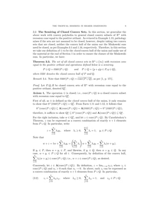 THE TROPICAL SEMIRING IN HIGHER DIMENSIONS 9
3.2. The Semiring of Closed Convex Sets. In this section, we generalize the
above work with convex polyhedra to general closed convex subsets of Rn
with
recession cone equal to the positive orthant. As evinced in Example 1.13, pathology
arises if the sets are not assumed to be closed; however, despite taking two convex
sets that are closed, neither the convex hull of the union nor the Minkowski sum
need be closed, as per Examples 3.1 and 1.16, respectively. Therefore, in this section
we take our deﬁnition of ⊕ to be the closed convex hull of the union and make use of
the material at the end of Section 1 in order to ensure the closure of the Minkowski
sum. In particular, we have:
Theorem 3.3. The set of all closed convex sets in Rn
∪ {∞} with recession cone
equal to the positive orthant and operations deﬁned below is a semiring.
P ⊕ Q = conv(P ∪ Q) and P Q = {p + q|p ∈ P, q ∈ Q},
where conv denotes the closed convex hull of P and Q.
Remark 3.4. Note that conv(P ∪ Q) = conv(P ∪ Q), as per [1, p. 171].
Proof. Let P, Q, R be closed convex sets of Rn
with recession cone equal to the
positive orthant, denoted Qn
1 .
Axiom 1. The operation ⊕ is closed; i.e., conv(P ∪ Q) is a closed convex subset
with recession cone equal to Qn
1 .
First of all, as ⊕ is deﬁned as the closed convex hull of the union, it only remains
to show that 0+
(conv(P ∪ Q)) = Qn
1 . From Facts 1.11 and 1.12, it follows that
0+
(conv(P ∪ Q)) ⊆ A(conv(P ∪ Q)) = A(conv(P ∪ Q)) = 0+
(conv(P ∪ Q)),
therefore, it suﬃces to show Qn
1 ⊆ 0+
(conv(P ∪ Q)) and A(conv(P ∪ Q)) ⊆ Qn
1 .
For the right inclusion, take w ∈ Qn
1 , and let z ∈ conv(P ∪ Q). By Carath´eodory’s
Theorem, z can be expressed as a convex combination of exactly n + 1 elements
from P ∪ Q. In particular, write
z =
n
i=0
λiyi, where λi ≥ 0,
n+1
i=0
λi = 1, yi ∈ P ∪ Q.
Note that
w + z = 1w +
n
i=0
λiyi =
n
i=0
λi w +
n
i=0
λiyi =
n
i=0
λi(w + yi).
If yi ∈ P, then w + yi ∈ P, and likewise, if yi ∈ Q, then w + yi ∈ Q. In any
case, w + yi ∈ P ∪ Q for all i. Consequently, by deﬁnition of the convex hull,
n
i=0
λi(w + yi) ∈ conv(P ∪ Q); i.e., w + z ∈ conv(P ∪ Q), as desired.
Conversely, let z ∈ A(conv(P ∪ Q)). By deﬁnition, z = limi→∞ αizi where zi ∈
conv(P ∪ Q) and αi > 0 such that αi → 0. As above, each zi can be expressed as
a convex combination of exactly n + 1 elements from P ∪ Q. In particular,
(3.2) zi =
n
j=0
λijzij, where λij ≥ 0,
n
j=0
λij = 1, and zij ∈ P ∪ Q.
 