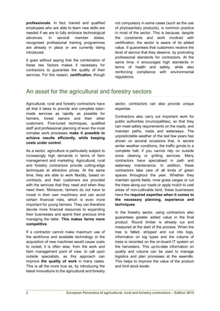 European Panorama of agricultural, rural and forestry contractors – Edition 2015
professionals. In fact, trained and qualified
employees who are able to learn new skills are
needed if we are to fully embrace technological
advances. In several member states,
recognised professional training programmes
are already in place or are currently being
introduced.
It goes without saying that the combination of
these two factors makes it necessary for
contractors to guarantee the quality of their
services. For this reason, certification, though
not compulsory in some cases (such as the use
of phytosanitary products), is common practice
in most of the sector. This is because, despite
the constraints and work involved with
certification, the sector is aware of its added
value. It guarantees that customers receive the
level of service that they deserve, by promoting
professional standards for contractors. At the
same time, it encourages high standards in
terms of health and safety, while also
reinforcing compliance with environmental
regulations.
An asset for the agricultural and forestry sectors
Agricultural, rural and forestry contractors have
all that it takes to provide and complete tailor-
made services as rapidly as possible for
farmers, forest owners and their other
customers. Fine-tuned techniques, qualified
staff and professional planning of even the most
complex work processes make it possible to
achieve results efficiently, while keeping
costs under control.
As a sector, agriculture is particularly subject to
increasingly high demands in terms of farm
management and marketing. Agricultural, rural
and forestry contractors provide cutting-edge
techniques at attractive prices. At the same
time, they are able to work flexibly, based on
contracts, and their customers are provided
with the services that they need and when they
need them. Moreover, farmers do not have to
invest in their own machinery and can avoid
certain financial risks, which is even more
important for young farmers. They can therefore
devote more financial resources to expanding
their businesses and spend their precious time
managing the latter. This makes farms more
competitive.
If a contractor cannot make maximum use of
the workforce and available technology or the
acquisition of new machines would cause costs
to rocket, it is often wise, from the work and
farm management point of view, to call upon
outside specialists, as this approach can
improve the quality of work in many cases.
This is all the more true as, by introducing the
latest innovations to the agricultural and forestry
sector, contractors can also provide unique
expertise.
Contractors also carry out important work for
public authorities (municipalities), so that they
can meet safety requirements on the roads, and
maintain paths, roads and waterways. The
unpredictable weather of the last few years has
shown on several occasions that, in severe
winter weather conditions, the traffic grinds to a
complete halt, if you cannot rely on outside
snow clearing or gritting services. Many
contractors have specialised in path and
waterway maintenance. In addition, these
contractors take care of all kinds of green
spaces throughout the year. Whether they
maintain sports fields, mow grass verges or cut
the trees along our roads or apply mulch to vast
areas of non-cultivable land, these businesses
have the required expertise when it comes to
the necessary planning, experience and
techniques.
In the forestry sector, using contractors also
guarantees greater added value in the final
product. Round timber is already cut and
measured at the start of the process. When the
tree is felled, stripped and cut into logs,
information on log types and the volume of
trees is recorded on the on-board IT system on
the harvesters. This up-to-date information on
quality and volume can be used to manage
logistics and plan processes at the sawmills.
This helps to improve the value of the product
and limit stock levels.
2
 