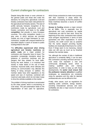 European Panorama of agricultural, rural and forestry contractors – Edition 2015
Current challenges for contractors
Despite being little known or even unknown to
the general public and those who make the
decisions, for a long time, agricultural, rural and
forestry contractors have been vital partners for
the agricultural and forestry sectors. This lack of
profile seriously hampers recognition of the
contribution made by agricultural, rural and
forestry contractors and leads to the unfair
competition that prevails in many European
countries. This unfair competition results in a
grey area, in which services are provided
outside any kind of legal framework by non-
contractors, coupled with unequal treatment for
equivalent players in terms of access to public
funding linked to the CAP.
The difficulties experienced when driving
agricultural and forestry machinery on
public roads are a major problem for
contractors who frequently have to travel. The
population increasingly complains about the
presence of enormous machines and the
dangers that they present for local traffic.
During the work season, it is important that
society is made aware of the use of these
machines. Improved skills, driver attitudes and
working on communication may alleviate this
feeling of being annoyed. In addition, the
member states have strict regulations on the
speed and size of machines, combined with
maximum axle loads, which do not make it easy
to drive the vehicles available on the market.
The problem of driving machines is accentuated
by the urban sprawl, which is encroaching on
rural areas. This peri-urbanisation leads to the
fragmentation of land used for agriculture,
which forces contractors to make more journeys
with their machines in areas where the
population is increasing, so that the presence of
these machines becomes a source of conflict
for the latter.
Access to funding remains a major concern
for all SMEs. This is especially true for
agricultural and rural contractors as capital
investments are vital for their work. Since the
beginning of the crisis, contractors have noticed
more stringent requirements in terms of bank
guarantees and other expectations. In some
countries, the credit crunch was so powerful
that the banks stopped providing liquidity
facilities and drastically limited loans for a while.
Even if things seem to be improving, interest
rates can still vary as much as by threefold
between the member states.
Yet, although the number of jobs in traditional
agriculture is constantly falling, it can be seen
that contractors providing technical services in
rural areas now represent a new and
continuously developing sector, which is
creating qualified jobs and training
opportunities. In order to keep up with these
developments, the sector must ensure that
the profession remains attractive to qualified
employees, as expectations are constantly
rising for operators and this calls for talented
professionals who can be difficult to find.
Finally, other issues, such as regulations for
awarding public contracts, energy taxation,
providing transnational services and even
profitability are also a major source of concern
for contractors.
3
 
