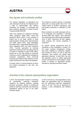 European Panorama of agricultural, rural and forestry contractors – Edition 2015
AUSTRIA
Key figures and contractor profiles
The national association of agricultural and
rural contractors (VLÖ) has 120 members out of
a total of approximately 400 full-time
contractors. On average, it is estimated that
each contractor generates an annual turnover
of approximately €450,000.
Their main activities are cereal/corn threshing
(50%), grass/corn silage (60%), wood chip
production (60%), which is very important in
Austria due to the large number of wood
heating systems, forestry work using harvesters
and cable cranes (70%), sugar beet/potato
harvesting (30%), maize/cereal seeding (10%),
slurry spreading (30%) and plant protection
(10%). Turnover generated by technical
agricultural contractors from harvesting services
in Austria is estimated at about €100 million.
Austria has a very high density of communal
machinery, which is organised and managed by
machinery cooperatives. Some communal
machines are funded by state subsidies, but the
actual contractors do not receive any subsidies.
In Austria, there is a strong tendency for farms
and forestry businesses to own their own
equipment.
The market for external services is increasing
slowly with an annual growth rate of 4%. The
market volume of Austrian agricultural, rural
and forestry contractors is estimated at €180
million.
Most contractors are small businesses with up
to 10 employees and specialise in providing
services within their regions. Their customers
are mainly large farms and forestry businesses,
most of which subcontract all their silaging,
wood chipping and manure spreading to
contractors.
No specific training programmes exist for
contractors or their employees in Austria. For
four years, business management courses
have been available for contractors, together
with courses for drivers on how to deal with
customers, drive tractors and handle large
agricultural machines. In April 2015, the very
first specialist course for skilled agricultural
workers was offered at a state college in Upper
Austria. It focuses on agricultural services
provided by contractors and lasts 4 weeks.
Activities of the national representative organisation
In 2014, the association focused on increasing
its membership, improving framework
conditions for lobbying initiatives, advising
technical contractors, defining a professional
profile for technical contractors and introducing
professional training as part of the public
education system.
In 2015, VLÖ set up a new organisation (a new
office and approaches) when its partnership
with the agricultural machinery cooperatives
came to an end. This was an opportunity to
develop a more professional and effective
structure.
5
 