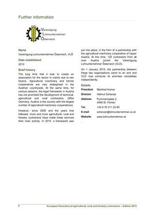 European Panorama of agricultural, rural and forestry contractors – Edition 2015
Further information
Name
Vereinigung Lohnunternehmer Österreich, VLÖ
Date established
2010
Brief history
The long time that it took to create an
association for the sector is mainly due to two
factors. Agricultural machinery and farmer
cooperatives are very widespread in the
Austrian countryside. At the same time, for
various reasons, the legal framework in Austria
has not promoted the development of technical,
agricultural and rural contractors. (After
Germany, Austria is the country with the largest
number of agricultural machinery cooperatives).
However, since 2000 and the years that
followed, more and more agricultural, rural and
forestry contractors have made these services
their main activity. In 2010, a framework was
put into place, in the form of a partnership with
the agricultural machinery cooperative of Upper
Austria. At this time, 120 contractors from all
over Austria joined the Vereinigung
Lohnunternehmer Österreich (VLÖ).
On 1 January 2015, the partnership between
these two organisations came to an end and
VLÖ now conducts its activities completely
independently.
Details
President Manfred Humer
Director Helmut Scherzer
Address Pummerinplatz 2,
4490 St. Florian
Tel. +43 6 76 311 22 60
E-mail scherzer@lohnunternehmer.co.at
Website www.lohnunternehmer.at
.
6
 