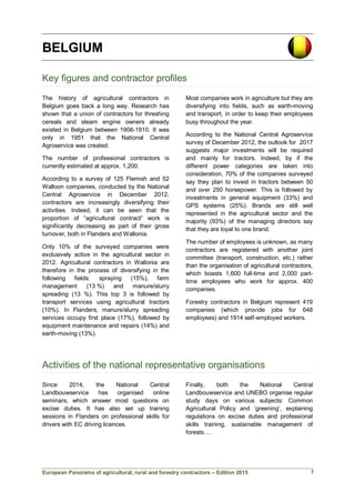 European Panorama of agricultural, rural and forestry contractors – Edition 2015
BELGIUM
Key figures and contractor profiles
The history of agricultural contractors in
Belgium goes back a long way. Research has
shown that a union of contractors for threshing
cereals and steam engine owners already
existed in Belgium between 1908-1910. It was
only in 1951 that the National Central
Agroservice was created.
The number of professional contractors is
currently estimated at approx. 1,200.
According to a survey of 125 Flemish and 52
Walloon companies, conducted by the National
Central Agroservice in December 2012,
contractors are increasingly diversifying their
activities. Indeed, it can be seen that the
proportion of “agricultural contract” work is
significantly decreasing as part of their gross
turnover, both in Flanders and Wallonia.
Only 10% of the surveyed companies were
exclusively active in the agricultural sector in
2012. Agricultural contractors in Wallonia are
therefore in the process of diversifying in the
following fields: spraying (15%), farm
management (13 %) and manure/slurry
spreading (13 %). This top 3 is followed by
transport services using agricultural tractors
(10%). In Flanders, manure/slurry spreading
services occupy first place (17%), followed by
equipment maintenance and repairs (14%) and
earth-moving (13%).
Most companies work in agriculture but they are
diversifying into fields, such as earth-moving
and transport, in order to keep their employees
busy throughout the year.
According to the National Central Agroservice
survey of December 2012, the outlook for 2017
suggests major investments will be required
and mainly for tractors. Indeed, by if the
different power categories are taken into
consideration, 70% of the companies surveyed
say they plan to invest in tractors between 50
and over 250 horsepower. This is followed by
investments in general equipment (33%) and
GPS systems (25%). Brands are still well
represented in the agricultural sector and the
majority (93%) of the managing directors say
that they are loyal to one brand.
The number of employees is unknown, as many
contractors are registered with another joint
committee (transport, construction, etc.) rather
than the organisation of agricultural contractors,
which boasts 1,600 full-time and 2,000 part-
time employees who work for approx. 400
companies.
Forestry contractors in Belgium represent 419
companies (which provide jobs for 648
employees) and 1914 self-employed workers.
Activities of the national representative organisations
Since 2014, the National Central
Landbouwservice has organised online
seminars, which answer most questions on
excise duties. It has also set up training
sessions in Flanders on professional skills for
drivers with EC driving licences.
Finally, both the National Central
Landbouwservice and UNEBO organise regular
study days on various subjects: Common
Agricultural Policy and ‘greening’, explaining
regulations on excise duties and professional
skills training, sustainable management of
forests….
7
 