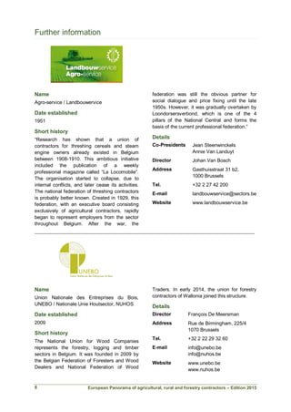 European Panorama of agricultural, rural and forestry contractors – Edition 2015
Further information
Name
Agro-service / Landbouwervice
Date established
1951
Short history
“Research has shown that a union of
contractors for threshing cereals and steam
engine owners already existed in Belgium
between 1908-1910. This ambitious initiative
included the publication of a weekly
professional magazine called “La Locomobile”.
The organisation started to collapse, due to
internal conflicts, and later cease its activities.
The national federation of threshing contractors
is probably better known. Created in 1929, this
federation, with an executive board consisting
exclusively of agricultural contractors, rapidly
began to represent employers from the sector
throughout Belgium. After the war, the
federation was still the obvious partner for
social dialogue and price fixing until the late
1950s. However, it was gradually overtaken by
Loondorsersverbond, which is one of the 4
pillars of the National Central and forms the
basis of the current professional federation.”
Details
Co-Presidents Jean Steenwinckels
Annie Van Landuyt
Director Johan Van Bosch
Address Gasthuisstraat 31 b2,
1000 Brussels
Tel. +32 2 27 42 200
E-mail landbouwservice@sectors.be
Website www.landbouwservice.be
___________________________________________________________________________
Name
Union Nationale des Entreprises du Bois,
UNEBO / Nationale Unie Houtsector, NUHOS
Date established
2009
Short history
The National Union for Wood Companies
represents the forestry, logging and timber
sectors in Belgium. It was founded in 2009 by
the Belgian Federation of Foresters and Wood
Dealers and National Federation of Wood
Traders. In early 2014, the union for forestry
contractors of Wallonia joined this structure.
Details
Director François De Meersman
Address Rue de Birmingham, 225/4
1070 Brussels
Tel. +32 2 22 29 32 60
E-mail info@unebo.be
info@nuhos.be
Website www.unebo.be
www.nuhos.be
8
 