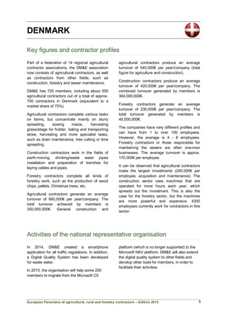 European Panorama of agricultural, rural and forestry contractors – Edition 2015
DENMARK
Key figures and contractor profiles
Part of a federation of 14 regional agricultural
contractor associations, the DM&E association
now consists of agricultural contractors, as well
as contractors from other fields, such as
construction, forestry and sewer maintenance.
DM&E has 725 members, including about 500
agricultural contractors out of a total of approx.
700 contractors in Denmark (equivalent to a
market share of 75%).
Agricultural contractors complete various tasks
on farms, but concentrate mainly on slurry
spreading, sowing maize, harvesting
grass/silage for fodder, baling and transporting
straw, harvesting and more specialist tasks,
such as drain maintenance, tree cutting or lime
spreading.
Construction contractors work in the fields of
earth-moving, drinking/waste water pipes
installation and preparation of trenches for
laying cables and pipes.
Forestry contractors complete all kinds of
forestry work, such as the production of wood
chips, pellets, Christmas trees, etc.
Agricultural contractors generate an average
turnover of 660,000€ per year/company. The
total turnover achieved by members is
350,000,000€. General construction and
agricultural contractors produce an average
turnover of 540,000€ per year/company (total
figure for agriculture and construction).
Construction contractors produce an average
turnover of 420,000€ per year/company. The
combined turnover generated by members is
364,000,000€.
Forestry contractors generate an average
turnover of 230,000€ per year/company. The
total turnover generated by members is
40,000,000€.
The companies have very different profiles and
can have from 1 to over 100 employees.
However, the average is 4 - 8 employees.
Forestry contractors or those responsible for
maintaining the sewers are often one-man
businesses. The average turnover is approx.
170,000€ per employee.
It can be observed that agricultural contractors
make the largest investments (200,000€ per
employee, acquisition and maintenance). The
construction sector uses machines that are
operated for more hours each year, which
spreads out the investment. This is also the
case for the forestry sector, but the machines
are more powerful and expensive. 4300
employees currently work for contractors in this
sector.
Activities of the national representative organisation
In 2014, DM&E created a smartphone
application for all traffic regulations. In addition,
a Digital Quality System has been developed
for waste water.
In 2015, the organisation will help some 200
members to migrate from the Microsoft C5
platform (which is no longer supported) to the
Microsoft NAV platform. DM&E will also extend
the digital quality system to other fields and
develop other tools for members, in order to
facilitate their activities.
9
 