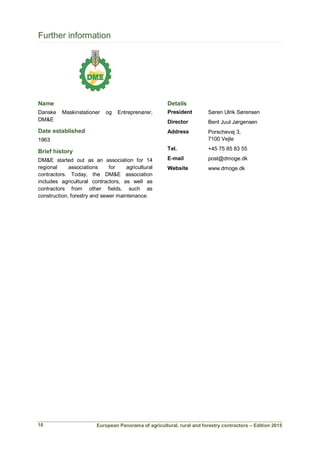 European Panorama of agricultural, rural and forestry contractors – Edition 2015
Further information
Name
Danske Maskinstationer og Entreprenører,
DM&E
Date established
1963
Brief history
DM&E started out as an association for 14
regional associations for agricultural
contractors. Today, the DM&E association
includes agricultural contractors, as well as
contractors from other fields, such as
construction, forestry and sewer maintenance.
Details
President Søren Ulrik Sørensen
Director Bent Juul Jørgensen
Address Porschevej 3,
7100 Vejle
Tel. +45 75 85 83 55
E-mail post@dmoge.dk
Website www.dmoge.dk
10
 