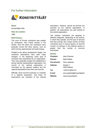 European Panorama of agricultural, rural and forestry contractors – Edition 2015
For further information
Name
Koneyrittäjien liitto
Date de creation
1969
Brief history
The union of Finnish contractors was created
by contractors, who mainly worked in the
forests. Over the years, the contractors have
gradually moved into other sectors, such as
earth-moving, peat biomass and wood energy.
Parallel to the above development stages, the
contractor associations have seen major
changes. In the beginning, every type of
contractor was represented by an organisation.
They have gradually merged and established a
strong national representative organisation: the
council of the national organisation is
nominated by the general meeting and the
regional associations have their own councils.
Officially, each one-man business is a member
of a regional association. And these 16
associations are members of the national
association. However, almost all services are
provided by the national organisation. In
addition, all subscriptions are paid directly to
the central organisation.
The member contractors are assigned to
different categories, depending on the sectors,
in which they operate, and the type of services
that they provide. But a large number of these
contractors work in various sectors, so that the
number of members in the different sectors is
greater than the number of one-man
businesses.
Details
President Asko Piirainen
Director
Vice-director
Matti Peltola
Simo Jaakkola
Address Sitratie 7,
0420 Helsinki
Tel. +358 40 9009 410
E-mail simo.jaakkola@koneyrittajat.fi
Website www.koneyrittajat.fi
12
 