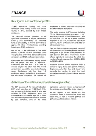 European Panorama of agricultural, rural and forestry contractors – Edition 2015
FRANCE
Key figures and contractor profiles
21,000 agricultural, forestry and rural
contractors were working in the heart of the
country in 2013, assisted by over 88,000
employees.
The combined turnover generated by all
agricultural contractors is around 3,424 million
Euros (13,055 contractors). The combined
turnover produced by all forestry contractors is
approx. 800 million - 1 billion Euros, according
to estimates (8,929 contractors).
Out of the 21,000 contractors in the three
sectors, 10,000 are one-man businesses: 5,716
are agricultural contractors, 360 are silviculture
contractors and 3,927 are forestry contractors.
Contractors with 5-50 workers employ almost
half the people that work in agriculture.
Contractors with less than 1-5 or over 50
workers employ the other half. The lowest
concentration can still be seen in the forestry
sector. Contractors with less than 1-5
employees account for two thirds of employees.
For silviculture contractors, the number of
employees is divided into thirds according to
the different types of employer.
The sector employs 88,376 workers, including
30,334 full-time equivalent employees. 22,187
work in agriculture, 6,326 in forestry and 2,959
in silviculture. Out of the 104,488 contracts
registered in 2013, 88,162 were for agricultural
services, 13,367 for forestry work and 2959 for
silviculture services.
Two key facts underline the dynamic nature of
the profession: 49% of all employees are under
thirty years of age and the total number rose by
39% between 2003-2013. This increase mainly
affects agricultural contractors, for which the
number of employees rose from 48,621 in 2003
to 73,920 in 2013.
Seasonal activities remain essential when it
comes to coping during peak periods. October,
September, July, May, June and January are
generally the months, in which the most
contracts are signed in the agricultural services
sector.
Activities of the national representative organisation
The 83rd
congress of the national federation
EDT, which took place on 19-20 March 2015,
was an opportunity to take stock of what was
achieved in 2014: negotiations within the
framework of social dialogue, rejection of unfair
and distorted competition for contracts awarded
by local authorities, work on the Irstea
agricultural equipment mission and signature of
the strategic committee of the timber industry.
At the congress, it was pointed out that
contractors need to communicate more with
each other, as well as research partners and
particularly political decision-makers.
13
 