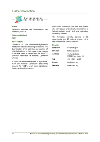 European Panorama of agricultural, rural and forestry contractors – Edition 2015
Further information
Name
Fédération nationale des Entrepreneurs Des
Territoires, FNEDT
Date established
1922
Brief history
Created in 1922, this professional organisation
traditionally attracted threshing contractors. The
diversification of its activities and addition of
other federations, in 2002, gave a new impetus
to its work, when it merged with the FNSETF
(National Federation of Forestry Contractor
Unions).
In 2003, the National Federation of Agricultural,
Rural and Forestry Contractors (FNETARF)
became the FNEDT, which unites agricultural,
forestry and rural contractors.
Land-based contractors are men and women
who work as part of a network, which strives to
help agricultural, forestry and rural contractors
to develop markets.
The federation currently consists of 80
departmental and 20 regional unions, 16 of
which have so far been constituted.
Details:
President Gérard Napias
Director Patrice Durand
Address 44, rue d'Alesia
75682 Paris cedex 14
Tel. +33 1 53 91 44 80
E-mail info@e-d-t.org
Website www.fnedt.org
14
 
