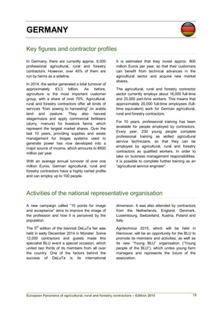 European Panorama of agricultural, rural and forestry contractors – Edition 2015
GERMANY
Key figures and contractor profiles
In Germany, there are currently approx. 6,000
professional agricultural, rural and forestry
contractors. However, over 40% of them are
run by farms as a sideline.
In 2014, the sector generated a total turnover of
approximately €3.3 billion. As before,
agriculture is the most important customer
group, with a share of over 70%. Agricultural,
rural and forestry contractors offer all kinds of
services “from sowing to harvesting” on arable
land and pasture. They also harvest
silage/maize and apply commercial fertilisers
(slurry, manure) for livestock farms, which
represent the largest market shares. Over the
last 10 years, providing supplies and waste
management for biogas systems used to
generate power has now developed into a
major source of income, which amounts to €600
million per year.
With an average annual turnover of over one
million Euros, German agricultural, rural and
forestry contractors have a highly varied profile
and can employ up to 100 people.
It is estimated that they invest approx. 800
million Euros per year, so that their customers
can benefit from technical advances in the
agricultural sector and acquire new market
shares.
The agricultural, rural and forestry contractor
sector currently employs about 16,000 full-time
and 20,000 part-time workers. This means that
approximately 20,000 full-time employees (full-
time equivalent) work for German agricultural,
rural and forestry contractors.
For 10 years, professional training has been
available for people employed by contractors.
Every year, 230 young people complete
professional training as skilled agricultural
service technicians, so that they can be
employed by agricultural, rural and forestry
contractors as qualified workers. In order to
take on business management responsibilities,
it is possible to complete further training as an
“agricultural service engineer”.
Activities of the national representative organisation
A new campaign called “10 points for image
and acceptance” aims to improve the image of
the profession and how it is perceived by the
population.
The 5th
edition of the biennial DeLuTa fair was
held in early December 2014 in Münster. Some
12,000 contractors and guests made this
specialist BLU event a special occasion, which
united two thirds of its members from all over
the country. One of the factors behind the
success of DeLuTa is its international
dimension. It was also attended by contractors
from the Netherlands, England, Denmark,
Luxembourg, Switzerland, Austria, Poland and
Italy.
Agritechnica 2015, which will be held in
Hannover, will be an opportunity for the BLU to
promote its members and activities, as well as
its new “Young BLU” organisation (“Young
people of the BLU”), which unites young farm
managers and represents the future of the
association.
15
 