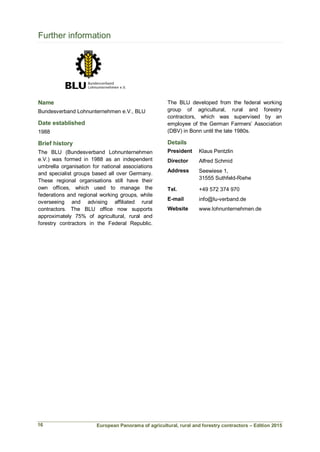 European Panorama of agricultural, rural and forestry contractors – Edition 2015
Further information
Name
Bundesverband Lohnunternehmen e.V., BLU
Date established
1988
Brief history
The BLU (Bundesverband Lohnunternehmen
e.V.) was formed in 1988 as an independent
umbrella organisation for national associations
and specialist groups based all over Germany.
These regional organisations still have their
own offices, which used to manage the
federations and regional working groups, while
overseeing and advising affiliated rural
contractors. The BLU office now supports
approximately 75% of agricultural, rural and
forestry contractors in the Federal Republic.
The BLU developed from the federal working
group of agricultural, rural and forestry
contractors, which was supervised by an
employee of the German Farmers’ Association
(DBV) in Bonn until the late 1980s.
Details
President Klaus Pentzlin
Director Alfred Schmid
Address Seewiese 1,
31555 Suthfeld-Riehe
Tel. +49 572 374 970
E-mail info@lu-verband.de
Website www.lohnunternehmen.de
16
 