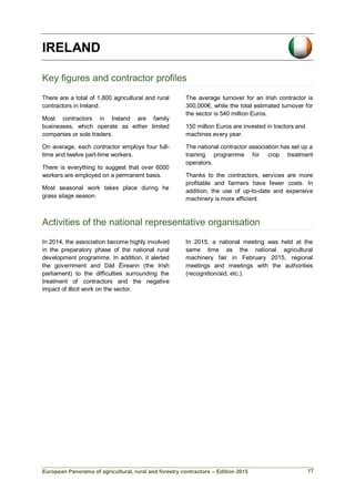 European Panorama of agricultural, rural and forestry contractors – Edition 2015
IRELAND
Key figures and contractor profiles
There are a total of 1,800 agricultural and rural
contractors in Ireland.
Most contractors in Ireland are family
businesses, which operate as either limited
companies or sole traders.
The average turnover for an Irish contractor is
300,000€, while the total estimated turnover for
the sector is 540 million Euros.
150 million Euros are invested in tractors and
machines every year.
On average, each contractor employs four full-
time and twelve part-time workers.
There is everything to suggest that over 6000
workers are employed on a permanent basis.
Most seasonal work takes place during he
grass silage season.
The national contractor association has set up a
training programme for crop treatment
operators.
Thanks to the contractors, services are more
profitable and farmers have fewer costs. In
addition, the use of up-to-date and expensive
machinery is more efficient.
Activities of the national representative organisation
In 2014, the association become highly involved
in the preparatory phase of the national rural
development programme. In addition, it alerted
the government and Dáil Éireann (the Irish
parliament) to the difficulties surrounding the
treatment of contractors and the negative
impact of illicit work on the sector.
In 2015, a national meeting was held at the
same time as the national agricultural
machinery fair in February 2015, regional
meetings and meetings with the authorities
(recognition/aid, etc.).
17
 