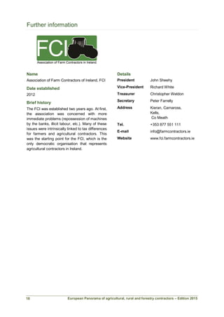 European Panorama of agricultural, rural and forestry contractors – Edition 2015
Further information
Name
Association of Farm Contractors of Ireland, FCI
Date established
2012
Brief history
The FCI was established two years ago. At first,
the association was concerned with more
immediate problems (repossession of machines
by the banks, illicit labour, etc.). Many of these
issues were intrinsically linked to tax differences
for farmers and agricultural contractors. This
was the starting point for the FCI, which is the
only democratic organisation that represents
agricultural contractors in Ireland.
Details
President John Sheehy
Vice-President Richard White
Treasurer Christopher Weldon
Secretary Peter Farrelly
Address Kieran, Carnaross,
Kells,
Co Meath
Tel. +353 877 551 111
E-mail info@farmcontractors.ie
Website www.fci.farmcontractors.ie
18
 