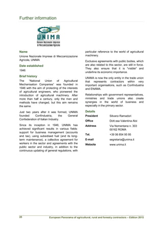 European Panorama of agricultural, rural and forestry contractors – Edition 2015
Further information
Name
Unione Nazionale Imprese di Meccanizzazione
Agricola, UNIMA
Date established
1946
Brief history
The “National Union of Agricultural
Mechanisation Companies” was founded in
1946 with the aim of protecting of the interests
of agricultural engineers, who pioneered the
introduction of agricultural machinery. After
more than half a century, only the men and
methods have changed, but this aim remains
the same.
Just two years after it was formed, UNIMA
founded Confindustria, the General
Confederation of Italian Industry.
Since its inception in 1946, UNIMA has
achieved significant results in various fields:
support for business management (accounts
and tax), using subsidised fuel (and its long-
term maintenance), a collective agreement for
workers in the sector and agreements with the
public sector and industry, in addition to the
continuous updating of general regulations, with
particular reference to the world of agricultural
machinery.
Exclusive agreements with public bodies, which
are also related to this sector, are still in force.
They also ensure that it is "visible" and
underline its economic importance.
UNIMA is now the only entity in the trade union
that represents contractors within very
important organisations, such as Confindustria
and ENAMA.
Relationships with government representatives,
ministries and trade unions also create
synergies in the world of business and
especially in the primary sector.
Details
President Silvano Ramadori
Office Dott.ssa Valentina Aloi
Address Via Nomentana n. 303
00162 ROMA
Tel. +39 06 854 95 95
E-mail segretaria@unima.it
Website www.unima.it
20
 