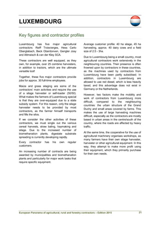 European Panorama of agricultural, rural and forestry contractors – Edition 2015
LUXEMBOURG
Key figures and contractor profiles
Luxembourg has five major agricultural
contractors: Reiff Troisvierges, Hess Carlo
Oberglabach, Beck Oberdonven, Gengler Josy
and Altmeisch & van der Kley SCA.
These contractors are well equipped, as they
own, for example, over 25 combine harvesters,
in addition to tractors, which are the ultimate
versatile tool!
Together, these five major contractors provide
jobs for approx. 30 full-time employees.
Maize and grass silaging are some of the
contractors’ main activities and require the use
of a silage harvester or self-loader (50/50).
What makes the farmers of Luxembourg special
is that they are over-equipped due to a state
subsidy system. For this reason, only the silage
harvester needs to be provided by most
contractors, as the farmer himself transports
and fills the silos.
If we consider the other activities of these
contractors, we must single out the various
cereal harvests, straw baling, haymaking and
silage. Due to the increased number of
biomethanation plants, digestate substrate
spreading is currently developing rapidly.
Every contractor has his own regular
customers.
An increasing number of contracts are being
awarded by municipalities and biomethanation
plants and particularly for major work tasks that
require specific equipment.
Average customer profile: 40 ha silage, 45 ha
harvesting, approx. 40 dairy cows and a field
size of 2.5 - 3ha.
Due to Luxembourg being a small country, most
agricultural contractors work extensively in the
neighbouring countries. Their presence is often
frowned upon by contractors in these countries,
as the machines used by contractors from
Luxembourg have been partly subsidised. In
addition, contractors in Luxembourg are
allowed to use red diesel, which is less heavily
taxed, and this advantage does not exist in
Germany or the Netherlands.
However, two factors make the mobility and
work of contractors from Luxembourg more
difficult, compared to the neighbouring
countries: the urban structure of the Grand
Duchy and small areas covered by farms. This
makes the use of large harvesting machines
difficult, especially as the contractors are mostly
based in urban areas in the centre/south of the
country, where the roads are affected by heavy
traffic.
At the same time, the cooperative for the use of
agricultural machinery organises workshops, as
many farmers have their own silage harvester,
harvester or other agricultural equipment. In this
way, they attempt to make more profit using
their equipment, which they primarily purchase
for their own needs.
21
 