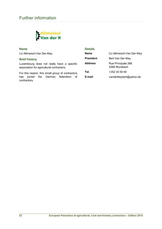European Panorama of agricultural, rural and forestry contractors – Edition 2015
Further information
Name
LU Altmeisch-Van Der Kley
Brief history
Luxembourg does not really have a specific
association for agricultural contractors.
For this reason, this small group of contractors
has joined the German federation of
contractors.
Details
Name LU Altmeisch-Van Der Kley
President Bert Van Der Kley
Address Rue Principale 266
5366 Munsbach
Tel. +352 35 59 49
E-mail vanderkleybert@yahoo.de
22
 