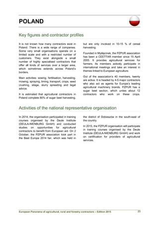 European Panorama of agricultural, rural and forestry contractors – Edition 2015
POLAND
Key figures and contractor profiles
It is not known how many contractors exist in
Poland. There is a wide range of companies.
Some very small organisations operate on a
limited scale and with a restricted number of
customers. They exist alongside a small
number of highly specialised contractors that
offer all kinds of services over a larger area,
which sometimes extends across Poland’s
borders.
Main activities: sowing, fertilisation, harvesting,
mowing, spraying, liming, transport, crops, seed
crushing, silage, slurry spreading and legal
advice.
It is estimated that agricultural contractors in
Poland complete 80% of sugar beet harvesting,
but are only involved in 10-15 % of cereal
harvesting.
Founded in Myślęcinek, the PZPUR association
has been a CEETTAR member since 15 April
2005. It provides agricultural services for
farmers. Its members actively participate in
international meetings and take an interest in
themes linked to European agriculture.
Out of the association’s 40 members, twenty
are active. It is headed by 4-5 major contractors
who also act as agents for Europe’s leading
agricultural machinery brands. PZPUR has a
sugar beet section, which unites about 12
contractors who work on these crops.
Activities of the national representative organisation
In 2014, the organisation participated in training
courses organised by the Deule Institute
(DEULA-NIENBURG GmbH) and conducted
studies on opportunities for agricultural
contractors to benefit from European aid. On 2
October, the PZPUR association took part in
the Beet Europe 2014 fair, which was held in
the district of Dobieszów in the south-east of
the country.
In 2015, the PZPUR organisation will participate
in training courses organised by the Deule
Institute (DEULA-NIENBURG GmbH) and work
on certification for providers of agricultural
services.
23
 