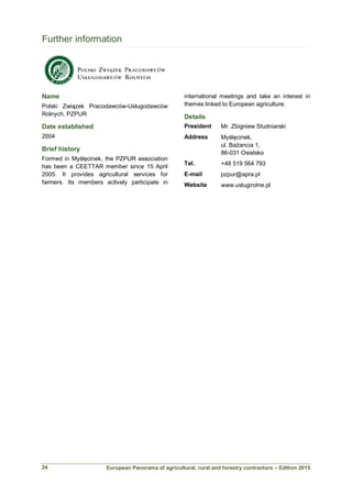 European Panorama of agricultural, rural and forestry contractors – Edition 2015
Further information
Name
Polski Związek Pracodawców-Usługodawców
Rolnych, PZPUR
Date established
2004
Brief history
Formed in Myślęcinek, the PZPUR association
has been a CEETTAR member since 15 April
2005. It provides agricultural services for
farmers. Its members actively participate in
international meetings and take an interest in
themes linked to European agriculture.
Details
President Mr. Zbigniew Studniarski
Address Myślęcinek,
ul. Bażancia 1,
86-031 Osielsko
Tel. +48 519 564 793
E-mail pzpur@apra.pl
Website www.uslugirolne.pl
24
 
