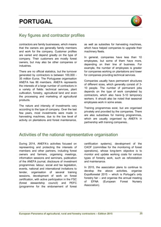 European Panorama of agricultural, rural and forestry contractors – Edition 2015
PORTUGAL
Key figures and contractor profiles
contractors are family businesses, which means
that the owners are generally family members
and work for the company. Customer profiles
are varied and depend greatly on the type of
company. Their customers are mostly forest
owners, but may also be other companies or
industries.
There are no official statistics, but the turnover
generated by contractors is between 100,000 -
35 million Euros. The Portuguese organisation
ANEFA has 86 members. ANEFA represents
the interests of a large number of contractors in
a variety of fields: technical services, plant
cultivation, forestry, agricultural land and even
the processing and marketing of agricultural
products.
The nature and intensity of investments vary
according to the type of company. Over the last
few years, most investments were made in
harvesting machines, due to the low level of
activity on plantations and forest maintenance,
as well as subsidies for harvesting machines,
which have helped companies to upgrade their
machinery fleets.
In general, companies have less than 10
employees, but some of them have more,
depending on their line of business. For
example, the number of employees is greater
for companies working on plantations and lower
for companies providing technical services.
Companies usually have permanent structures
of different sizes, which generally consist of 3-
10 people. The number of permanent jobs
depends on the type of work completed by
contractors, which also have 5-10 temporary
workers. It should also be noted that seasonal
employees work in some areas.
Training programmes exist, but are organised
privately and provided by the companies. There
are also subsidises for training programmes,
which are usually organised by ANEFA in
partnership with training companies..
Activities of the national representative organisation
During 2014, ANEFA’s activities focused on
representing and protecting the interests of
members and other partners, including forest
owners and farmers, organising meetings,
information sessions and seminars, publication
of the ANEFA journal, disclosure of investment
programmes: labour, social and tax legislation,
events, national and international invitations to
tender, organisation of several training
sessions, development of work on forest
certification, with active participation in the FSC
(forest stewardship council) and PEFC
(programme for the endorsement of forest
certification systems), development of the
CAOF (committee for the monitoring of forest
operations), whose long-term objective is to
monitor and update working costs for various
types of forestry work, such as reforestation
and maintenance.
In 2015, the association plans to continue to
develop the above activities, organise
Expoflorestal 2015 – which is Portugal’s only
forestry fair – and organise the annual meeting
of EFNA (European Forest Nursery
Association).
25
 