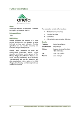European Panorama of agricultural, rural and forestry contractors – Edition 2015
Further information
Name
Associação Nacional de Empresas Florestais,
Agrícolas e do Ambiente, ANEFA
Date established
1989
Brief history
ANEFA represents the interests of a large
number of contractors from a variety of fields:
technical services, plant cultivation, forestry,
agricultural land and even the processing and
marketing of agricultural products.
ANEFA, which represents 86 small and
medium-sized enterprises, attends various
councils, committees, working groups of the
Ministry of Agriculture, Ministries of Labour and
Social Security and Ministry of the Economy.
The association also has very close links with
other organisations that are active in the fields
of agriculture, forestry, rural development rural
and the environment.
The association consists of four sections:
 Plant cultivation (nurseries)
 Technical services
 Contractors
 Felling (cutting and marketing of timber)
Details
President Pedro Serra Ramos
Vice-President Filipe Roque
Address Rua dos Arneiros 72A-C/V A
1500-060 Lisboa
Tel. +351 214 315 270
Website www.anefa.pt
26
 