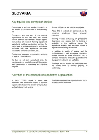 European Panorama of agricultural, rural and forestry contractors – Edition 2015
SLOVAKIA
Key figures and contractor profiles
The number of technical service contractors is
not known, but is estimated at approximately
60.
Contractors who are part of the national
organisation do not own land and provide
various services for farmers: tractor repairs,
manufacture of livestock farming equipment,
agricultural building construction, services for
trucks, sale of replacement parts for agricultural
machines and new agricultural machines,
services for combine harvesters, etc.
The turnover generated by contractors amounts
to approx. 7 million Euros.
As they do not own agricultural land, the
members cannot benefit from any EU subsidies
and investments in machinery are therefore
very low.
Approx. 120 people are full-time employees.
About 20% of contracts are permanent and the
remaining employees have temporary
contracts.
Training focuses exclusively on professional
diagnostics and repairs, but no training is
available, in the traditional sense, for
agricultural workers, such as tractor drivers or
agricultural machinery technicians.
In addition to quality of service and the
professionalism of their employees, contractors
enable farmers to make maximum use of
combine harvesters. They also guarantee that
European investments are profitable.
The legal and tax system for contractors does
not enable them to develop properly or
sustainably.
Activities of the national representative organisation
In 2014, ZZTSPL strove to recruit new
members. The association signed a tripartite
agreement between the Ministry of Agriculture
and agricultural trade unions.
The main objective of the organisation for 2015
is to recruit new members.
27
 