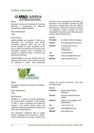 European Panorama of agricultural, rural and forestry contractors – Edition 2015
Further information
Name
Asociación nacional de Empresas de Servicios
agrícolas y Empresarios de Maquinas
cosechadoras, AMACO-ANESA
Date established
1982
Brief history
AMACO-ANESA was founded in 1982 as an
association for contractors that owned
harvesting machines, which was the only
service provided by these companies at the
time. In 2003, the statutes and the name of the
association changed, when it broadened its
services to include all types of services and
agricultural machinery.
AMACO-ANESA is the only national entity that
represents this sector, which provides services
for customers in Spain, using agricultural
machinery, and is recognised by the Ministry of
Agriculture. The association currently has 250
members at national level, who have different
legal statutes, ranging from limited companies
to cooperatives, without omitting the many
independent companies, which offer agricultural
services without being farmers.
Details
President Don Benito Gómez Gonzalez
Director Don Diego Sanromán Gavira
Address c./ Benito Mas y Prat, 5
1a pl. mod. 7,
41005 Sevilla
Tel. +34 954 583 897
E-mail amaco-anesa@hotmail.com
Website www.amacoanesa.com
___________________________________________________________________________
Name
Asociación Nacional de Empresas Forestales,
ASEMFO
Date established
1994
Brief history
ASEMFO is a national non-profit organisation
for private forestry companies. It was founded
in 1994, in order to represent and protect the
interests of the private forestry sector and
coordinate relationships between members and
public service organisations.
The association represents 85% of private
forestry companies and contractors in Spain.
These contractors aim to protect, preserve and
improve the natural environment. They work
throughout Spain.
Details
President Miguel Angel Duralde
Rodriguez
Director Arancha Lopez De Sancho
Collado
Address Paseo de la Castellana, 166
28046 Madrid
Tel. +34 91 350 01 70
E-mail asemfo@asemfo.org
Website www.asemfo.org
32
 