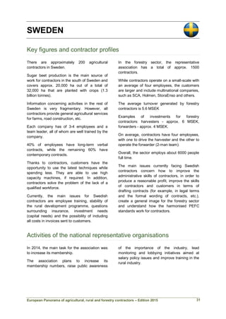 European Panorama of agricultural, rural and forestry contractors – Edition 2015
SWEDEN
Key figures and contractor profiles
There are approximately 200 agricultural
contractors in Sweden.
Sugar beet production is the main source of
work for contractors in the south of Sweden and
covers approx. 20,000 ha out of a total of
32,000 ha that are planted with crops (1.3
billion tonnes).
Information concerning activities in the rest of
Sweden is very fragmentary. However, all
contractors provide general agricultural services
for farms, road construction, etc.
Each company has of 3-4 employees and a
team leader, all of whom are well trained by the
company.
40% of employees have long-term verbal
contracts, while the remaining 60% have
contemporary contracts.
Thanks to contractors, customers have the
opportunity to use the latest techniques while
spending less. They are able to use high
capacity machines, if required. In addition,
contractors solve the problem of the lack of a
qualified workforce.
Currently, the main issues for Swedish
contractors are employee training, stability of
the rural development programme, questions
surrounding insurance, investment needs
(capital needs) and the possibility of including
all costs in invoices sent to customers.
In the forestry sector, the representative
association has a total of approx. 1500
contractors.
While contractors operate on a small-scale with
an average of four employees, the customers
are larger and include multinational companies,
such as SCA, Holmen, StoraEnso and others.
The average turnover generated by forestry
contractors is 5.6 MSEK
Examples of investments for forestry
contractors: harvesters - approx. 6 MSEK,
forwarders - approx. 4 MSEK.
On average, contractors have four employees,
with one to drive the harvester and the other to
operate the forwarder (2-man team).
Overall, the sector employs about 6000 people
full time.
The main issues currently facing Swedish
contractors concern how to improve the
administrative skills of contractors, in order to
produce a reasonable profit, improve the skills
of contractors and customers in terms of
drafting contracts (for example, in legal terms
and the formal wording of contracts, etc.),
create a general image for the forestry sector
and understand how the harmonised PEFC
standards work for contractors.
Activities of the national representative organisations
In 2014, the main task for the association was
to increase its membership.
The association plans to increase its
membership numbers, raise public awareness
of the importance of the industry, lead
monitoring and lobbying initiatives aimed at
salary policy issues and improve training in the
rural industry.
31
 