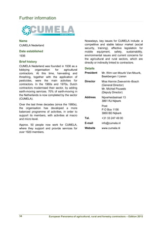 European Panorama of agricultural, rural and forestry contractors – Edition 2015
Further information
Name
CUMELA Nederland
Date established
1936
Brief history
CUMELA Nederland was founded in 1936 as a
lobbying organisation for agricultural
contractors. At this time, harvesting and
threshing, together with the application of
pesticides, were the main activities for
contractors. In the 1960s and 1970s, Dutch
contractors modernised their sector, by adding
earth-moving services. 70% of earth-moving in
the Netherlands is now completed by the sector
(CUMELA).
Over the last three decades (since the 1980s),
the organisation has developed a more
balanced programme of activities, in order to
support its members, with activities at macro
and micro level.
Approx. 50 people now work for CUMELA,
where they support and provide services for
over 1920 members.
Nowadays, key issues for CUMELA include: a
competitive and stable labour market (social
security, training), effective legislation for
mobile equipment, safety, sustainability,
environmental issues and current concerns for
the agricultural and rural sectors, which are
directly or indirectly linked to contractors.
Details
President Mr. Wim van Mourik Van Mourik,
Beekbergen / Lieren
Director Miss Hannie Zweverink–Bosch
(General Director)
Mr. Michiel Pouwels
(Deputy Director)
Address Nijverheidsstraat 13
3861 RJ Nijkerk
Post:
P.O Box 1156
3860 BD Nijkerk
Tel. +31 33 247 49 00
E-mail info@cumela.nl
Website www.cumela.nl
34
 