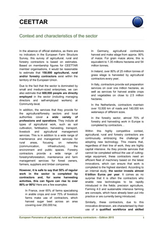 European Panorama of agricultural, rural and forestry contractors – Edition 2015
CEETTAR
Context and characteristics of the sector
In the absence of official statistics, as there are
no indicators in the European Farm Structure
Survey, this survey of agricultural, rural and
forestry contractors is based on estimates.
Based on membership figures for CEETTAR
member organisations, it would be reasonable
to estimate that 150,000 agricultural, rural
and/or forestry contractors exist within the
territory of the European Union.
Due to the fact that the sector is dominated by
small and medium-sized enterprises, we can
also estimate that 600,000 people are directly
employed in the sector (including managing
directors and self-employed workers) at
Community level.
In addition, the services that they provide for
the agricultural/forestry sectors and local
authorities cover a wide variety of
professions and operations. They include all
types of agricultural work, such as soil
cultivation, fertilisation, harvesting, transport,
livestock and agricultural management
services. This is in addition to a wide range of
maintenance and management services for
rural areas, focusing on networks
(communication, infrastructure), the
environment and public spaces. Forestry
contractors provide a wide range of
forestry/reforestation, maintenance and farm
management services for forest owners,
farmers, suppliers and timber companies.
However, it is safe to say that 50% of regular
work in the sector is completed by
contractors and, for some harvesting
activities, this can figure can rise to over
80% or 90%! Here are a few examples:
In France, over 65% of farms specialising
in arable crops and over 75% of livestock
farms make use of contractors, which
harvest sugar beet across an area
covering over 250,000 ha;
In Germany, agricultural contractors
harvest and make silage from approx. 90%
of maize. For grain maize alone, this is
equivalent to 1.35 millions hectares and 54
million tonnes;
In Ireland, over 80% of 25 million tonnes of
grass silage is harvested by agricultural
contractors every year;
In Italy, contractors provide soil preparation
services on over one million hectares, as
well as services for harvest arable crops
and vegetables on close to 2.5 million
hectares.
In the Netherlands, contractors maintain
over 10,500 km of roads and 140,000 km
waterways of different sizes.
In the forestry sector, almost 70% of
forestry and harvesting work in Europe is
completed by contractors…
Within this highly competitive context,
agricultural, rural and forestry contractors are
continuously embracing the challenge of
adopting new technology. This means that,
regardless of their line of work, they are highly
capital intensive. As they provide services that
cannot be completed without the use of cutting-
edge equipment, these contractors need an
efficient fleet of machinery based on the latest
innovations, which can ensure that work is
completed to the highest standard. According to
an internal study, the sector invests almost
6 billion Euros per year. It comes as no
surprise that it is often the contractors who
enable new technologies to be rapidly
introduced in the fields: precision agriculture,
Farming 4.0 and sustainable intensive farming
are concepts, which have already been put into
practice or are currently being introduced.
Similarly, these contractors, due to this
innovative dimension, are characterised by their
use of a qualified workforce and skilled
1
 